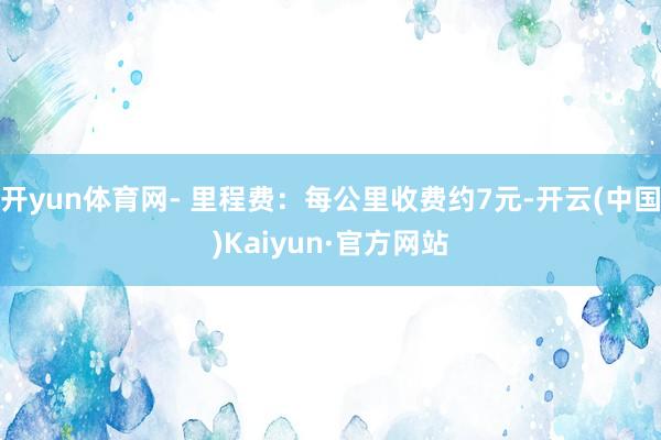 开yun体育网- 里程费：每公里收费约7元-开云(中国)Kaiyun·官方网站