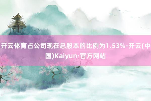 开云体育占公司现在总股本的比例为1.53%-开云(中国)Kaiyun·官方网站